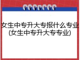 女生中专升大专报什么专业(女生中专升大专专业)