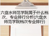 六盘水师范学院属于什么档次，专业排行分析(六盘水师范学院档次专业排行)