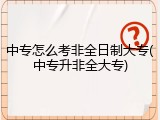 中专怎么考非全日制大专(中专升非全大专)