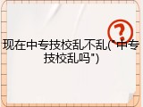 现在中专技校乱不乱("中专技校乱吗")
