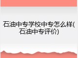 石油中专学校中专怎么样(石油中专评价)