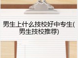 男生上什么技校好中专生(男生技校推荐)