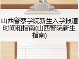 山西警察学院新生入学报道时间和指南(山西警院新生指南)