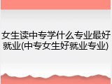 女生读中专学什么专业最好就业(中专女生好就业专业)
