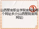 山西警官职业学院官网是哪个网址多少(山西警院官网网址)