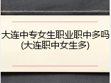大连中专女生职业职中多吗(大连职中女生多)