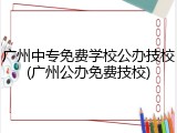 广州中专免费学校公办技校(广州公办免费技校)