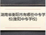 湖南省衡阳市有哪些中专学校(衡阳中专学校)