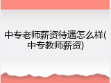 中专老师薪资待遇怎么样(中专教师薪资)