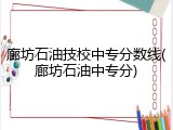 廊坊石油技校中专分数线(廊坊石油中专分)