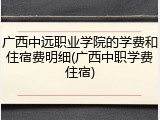 广西中远职业学院的学费和住宿费明细(广西中职学费住宿)