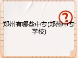 郑州有哪些中专(郑州中专学校)