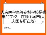 大庆医学高等专科学校是哪里的学校，在哪个城市(大庆医专所在地)