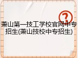 萧山第一技工学校官网中专招生(萧山技校中专招生)