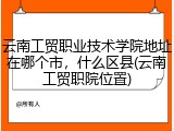云南工贸职业技术学院地址在哪个市，什么区县(云南工贸职院位置)