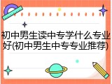 初中男生读中专学什么专业好(初中男生中专专业推荐)