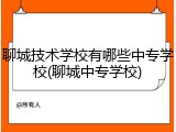 聊城技术学校有哪些中专学校(聊城中专学校)