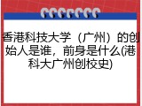 香港科技大学（广州）的创始人是谁，前身是什么(港科大广州创校史)