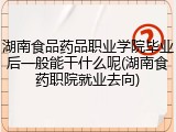 湖南食品药品职业学院毕业后一般能干什么呢(湖南食药职院就业去向)