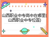 山西职业中专高中在哪里(山西职业中专位置)