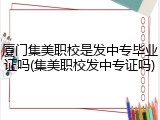 厦门集美职校是发中专毕业证吗(集美职校发中专证吗)