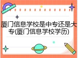 厦门信息学校是中专还是大专(厦门信息学校学历)