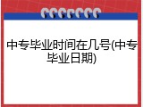 中专毕业时间在几号(中专毕业日期)