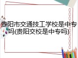 贵阳市交通技工学校是中专吗(贵阳交校是中专吗)