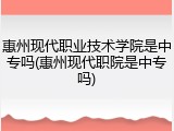 惠州现代职业技术学院是中专吗(惠州现代职院是中专吗)