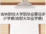 吉林财经大学到毕业要花多少学费(吉财大毕业学费)