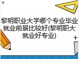 黎明职业大学哪个专业毕业就业前景比较好(黎明职大就业好专业)