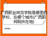 广西职业师范学院是哪里的学校，在哪个城市(广西职师院所在地)