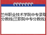 兰州职业技术学院中专录取分数线(兰职院中专分数线)