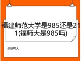 福建师范大学是985还是211(福师大是985吗)