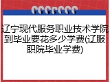 辽宁现代服务职业技术学院到毕业要花多少学费(辽服职院毕业学费)
