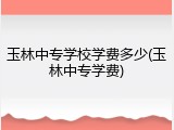 玉林中专学校学费多少(玉林中专学费)
