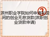滨州职业学院如何申请在读间的创业无息贷款(滨职创业贷款申请)