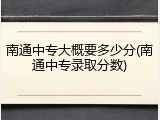 南通中专大概要多少分(南通中专录取分数)