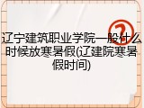 辽宁建筑职业学院一般什么时候放寒暑假(辽建院寒暑假时间)