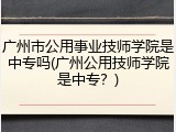 广州市公用事业技师学院是中专吗(广州公用技师学院是中专？)