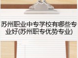 苏州职业中专学校有哪些专业好(苏州职专优势专业)