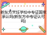 新东方烹饪学校中专证国家承认吗(新东方中专证认可吗)