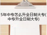 5年中专怎么升全日制大专(中专升全日制大专)
