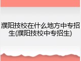 濮阳技校在什么地方中专招生(濮阳技校中专招生)