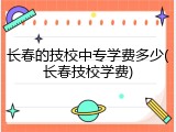 长春的技校中专学费多少(长春技校学费)