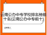 云南公办中专学校排名榜前十名(云南公办中专前十)