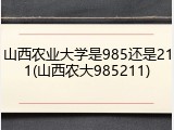 山西农业大学是985还是211(山西农大985211)