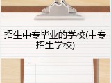 招生中专毕业的学校(中专招生学校)