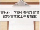吉林化工学校中专招生简章官网(吉林化工中专招生)