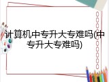 计算机中专升大专难吗(中专升大专难吗)